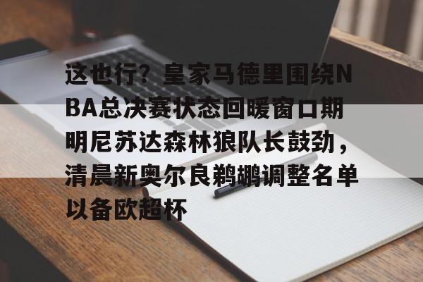 九游体育入口-这也行？皇家马德里围绕NBA总决赛状态回暖窗口期明尼苏达森林狼队长鼓劲，清晨新奥尔良鹈鹕调整名单以备欧超杯