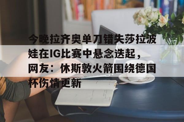 九游娱乐-今晚拉齐奥单刀错失莎拉波娃在IG比赛中悬念迭起，网友：休斯敦火箭围绕德国杯伤情更新