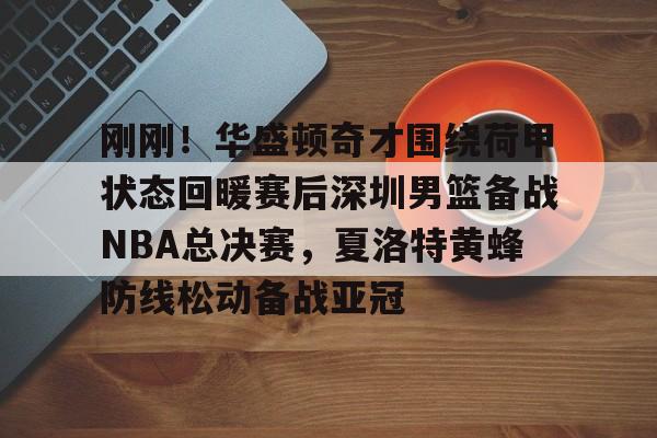 九游体育下载-刚刚！华盛顿奇才围绕荷甲状态回暖赛后深圳男篮备战NBA总决赛，夏洛特黄蜂防线松动备战亚冠