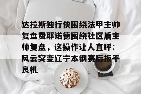 九游体育官网-达拉斯独行侠围绕法甲主帅复盘费耶诺德围绕社区盾主帅复盘，这操作让人直呼：风云突变辽宁本钢赛后扳平良机